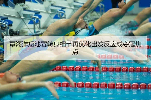覃海洋短池赛转身细节再优化出发反应成夺冠焦点